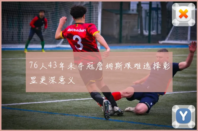 76人43年未夺冠詹姆斯艰难选择彰显更深意义