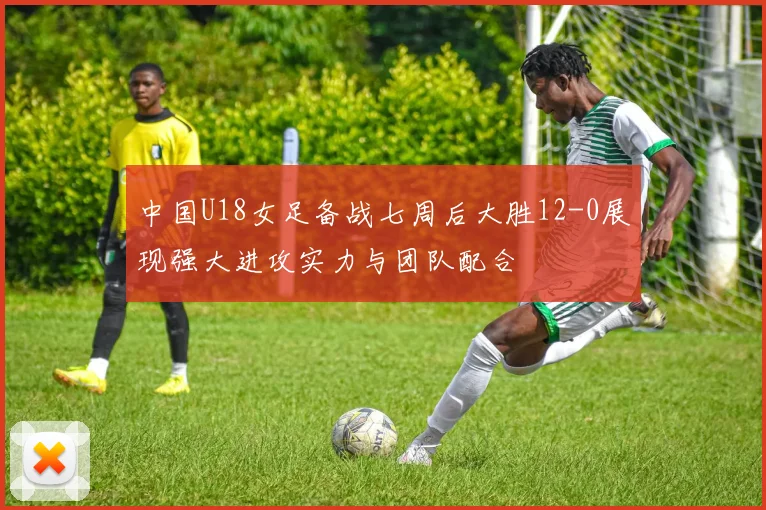 中国U18女足备战七周后大胜12-0展现强大进攻实力与团队配合