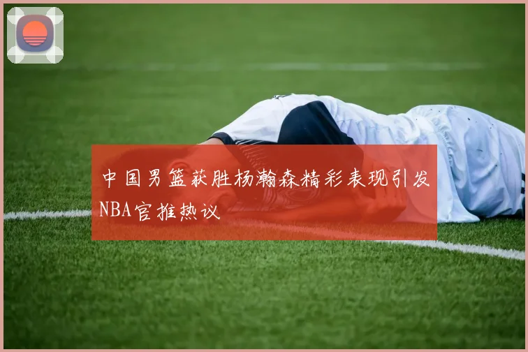 中国男篮获胜杨瀚森精彩表现引发NBA官推热议